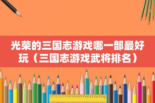 光荣的三国志游戏哪一部最好玩（三国志游戏武将排名）