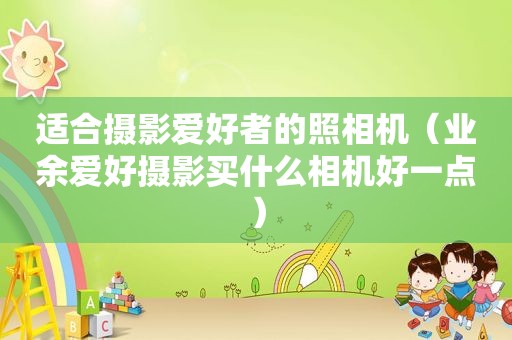 适合摄影爱好者的照相机（业余爱好摄影买什么相机好一点）