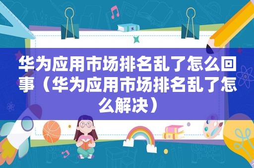 华为应用市场排名乱了怎么回事（华为应用市场排名乱了怎么解决）
