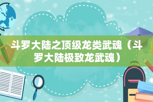 斗罗大陆之顶级龙类武魂（斗罗大陆极致龙武魂）