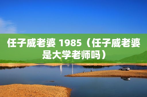 任子威老婆 1985（任子威老婆是大学老师吗）