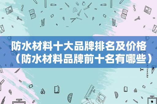 防水材料十大品牌排名及价格（防水材料品牌前十名有哪些）