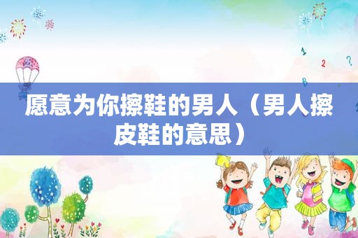 愿意为你擦鞋的男人（男人擦皮鞋的意思）