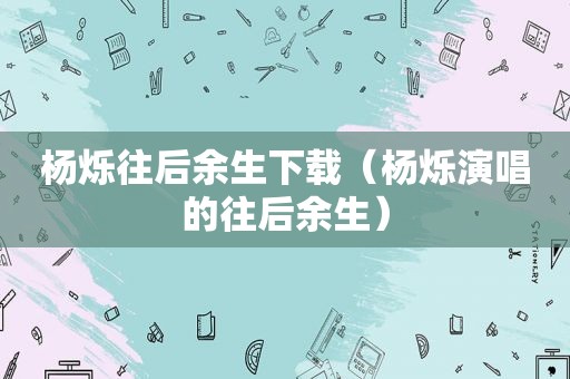 杨烁往后余生下载（杨烁演唱的往后余生）