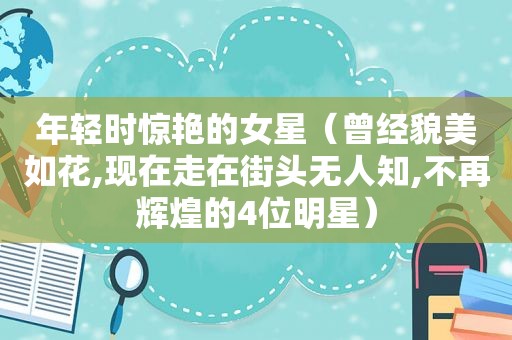 年轻时惊艳的女星（曾经貌美如花,现在走在街头无人知,不再辉煌的4位明星）