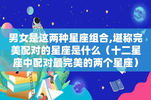 男女是这两种星座组合,堪称完美配对的星座是什么（十二星座中配对最完美的两个星座）