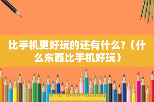 比手机更好玩的还有什么?（什么东西比手机好玩）