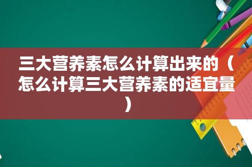 三大营养素怎么计算出来的（怎么计算三大营养素的适宜量）