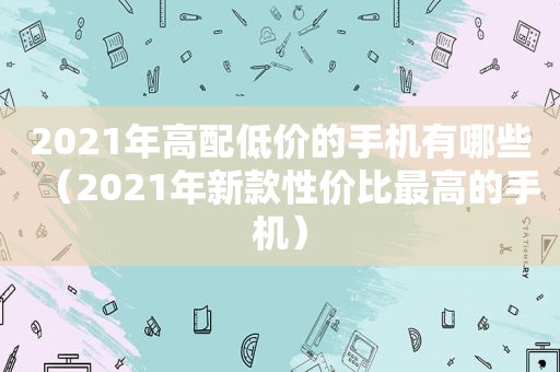 2021年高配低价的手机有哪些（2021年新款性价比最高的手机）