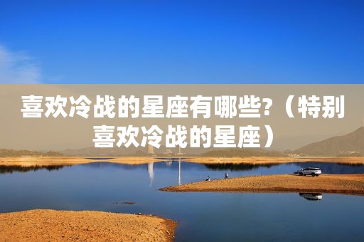 喜欢冷战的星座有哪些?（特别喜欢冷战的星座）