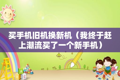 买手机旧机换新机（我终于赶上潮流买了一个新手机）