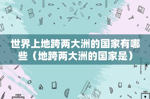 世界上地跨两大洲的国家有哪些（地跨两大洲的国家是）