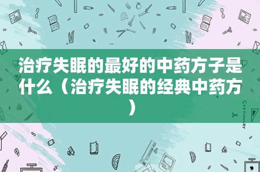 治疗失眠的最好的中药方子是什么（治疗失眠的经典中药方）