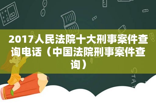 2017人民法院十大刑事案件查询电话（中国法院刑事案件查询）