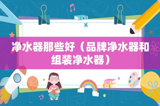 净水器那些好（品牌净水器和组装净水器）