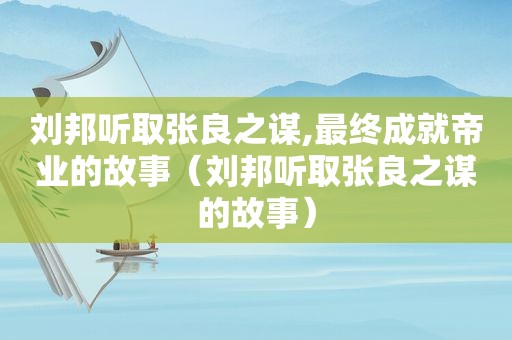 刘邦听取张良之谋,最终成就帝业的故事（刘邦听取张良之谋的故事）