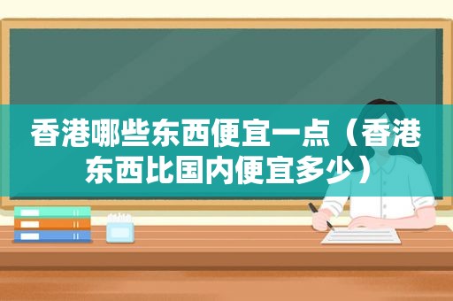 香港哪些东西便宜一点（香港东西比国内便宜多少）
