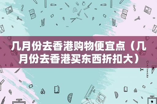 几月份去香港购物便宜点（几月份去香港买东西折扣大）