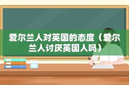 爱尔兰人对英国的态度（爱尔兰人讨厌英国人吗）