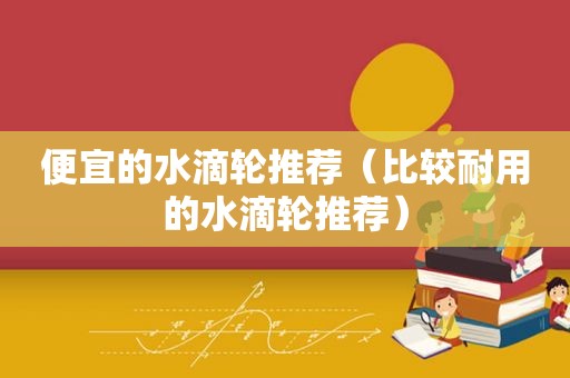 便宜的水滴轮推荐（比较耐用的水滴轮推荐）