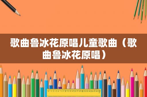 歌曲鲁冰花原唱儿童歌曲（歌曲鲁冰花原唱）