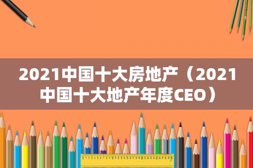 2021中国十大房地产（2021中国十大地产年度CEO）
