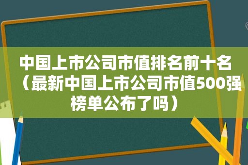 中国上市公司市值排名前十名（最新中国上市公司市值500强榜单公布了吗）