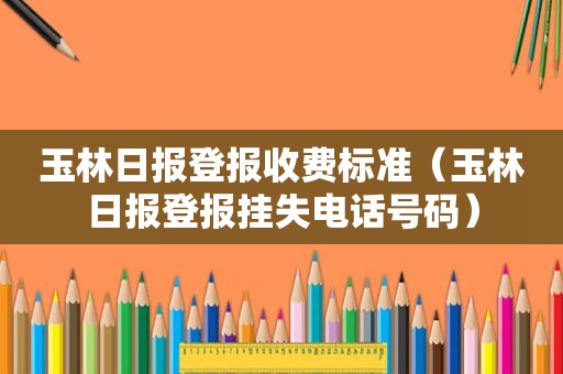 玉林日报登报收费标准（玉林日报登报挂失电话号码）