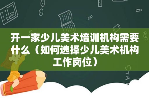 开一家少儿美术培训机构需要什么（如何选择少儿美术机构工作岗位）