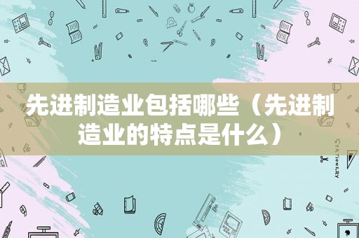 先进制造业包括哪些（先进制造业的特点是什么）