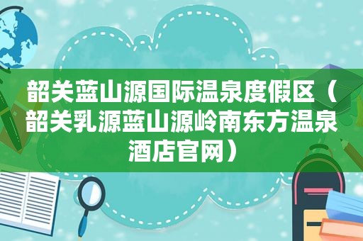 韶关蓝山源国际温泉度假区（韶关乳源蓝山源岭南东方温泉酒店官网）