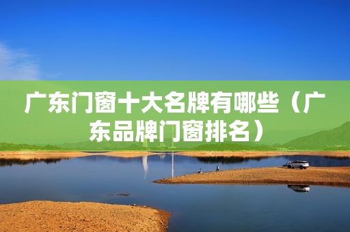广东门窗十大名牌有哪些（广东品牌门窗排名）