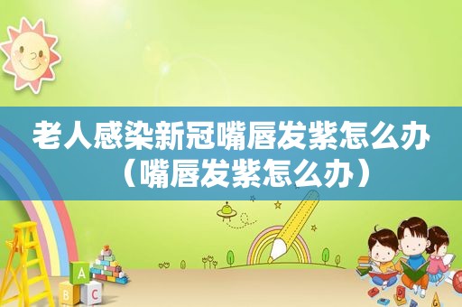 老人感染新冠嘴唇发紫怎么办（嘴唇发紫怎么办）