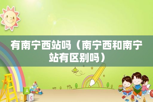 有南宁西站吗（南宁西和南宁站有区别吗）