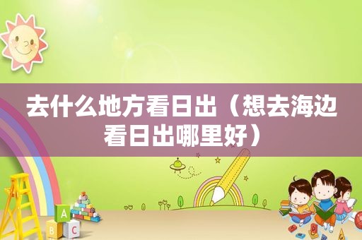 去什么地方看日出（想去海边看日出哪里好）