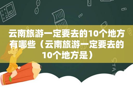云南旅游一定要去的10个地方有哪些（云南旅游一定要去的10个地方是）