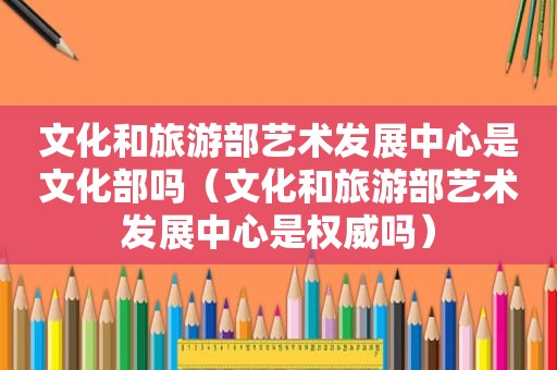文化和旅游部艺术发展中心是文化部吗（文化和旅游部艺术发展中心是权威吗）