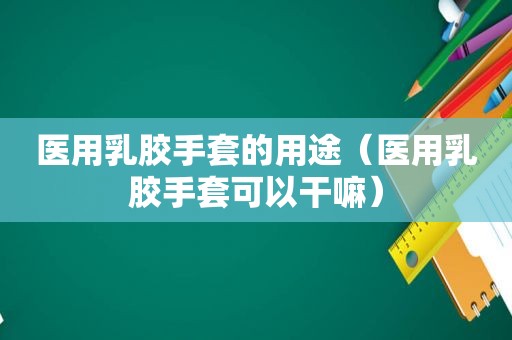 医用乳胶手套的用途（医用乳胶手套可以干嘛）