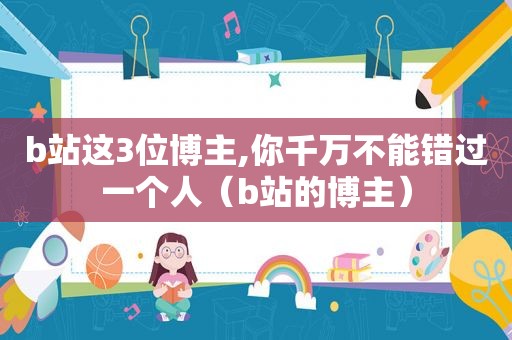b站这3位博主,你千万不能错过一个人（b站的博主）