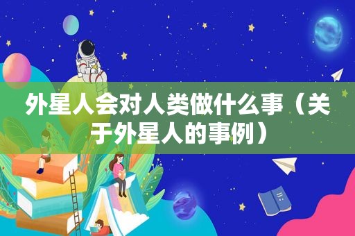 外星人会对人类做什么事（关于外星人的事例）