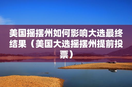 美国摇摆州如何影响大选最终结果（美国大选摇摆州提前投票）