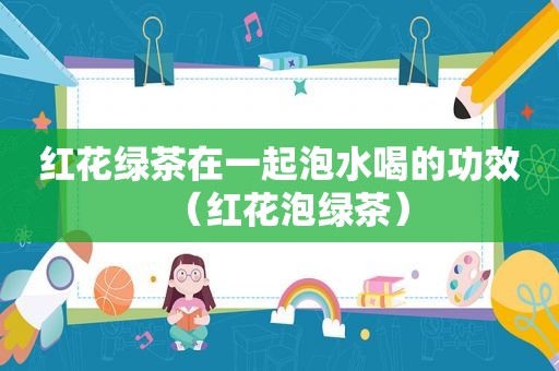 红花绿茶在一起泡水喝的功效（红花泡绿茶）