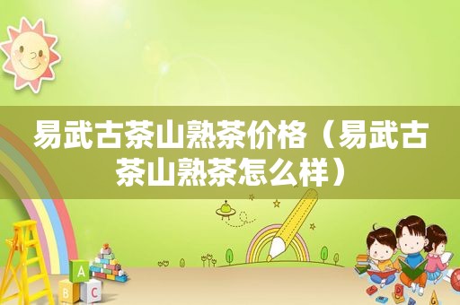 易武古茶山熟茶价格（易武古茶山熟茶怎么样）