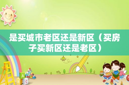 是买城市老区还是新区（买房子买新区还是老区）