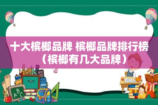 十大槟榔品牌 槟榔品牌排行榜（槟榔有几大品牌）