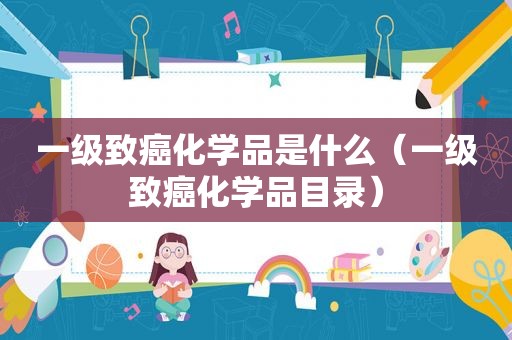 一级致癌化学品是什么（一级致癌化学品目录）