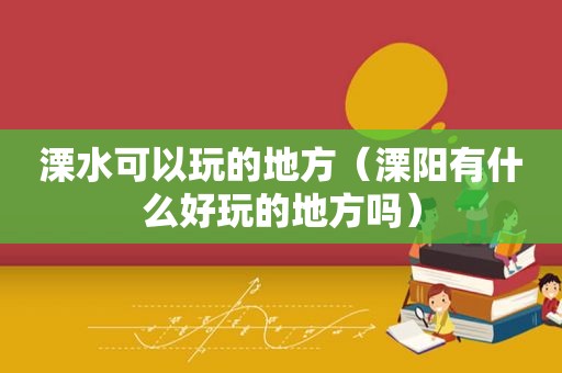 溧水可以玩的地方（溧阳有什么好玩的地方吗）