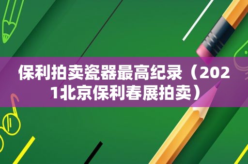 保利拍卖瓷器最高纪录（2021北京保利春展拍卖）
