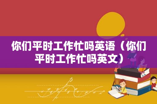 你们平时工作忙吗英语（你们平时工作忙吗英文）