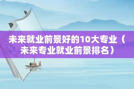 未来就业前景好的10大专业（未来专业就业前景排名）